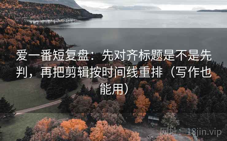 爱一番短复盘：先对齐标题是不是先判，再把剪辑按时间线重排（写作也能用）