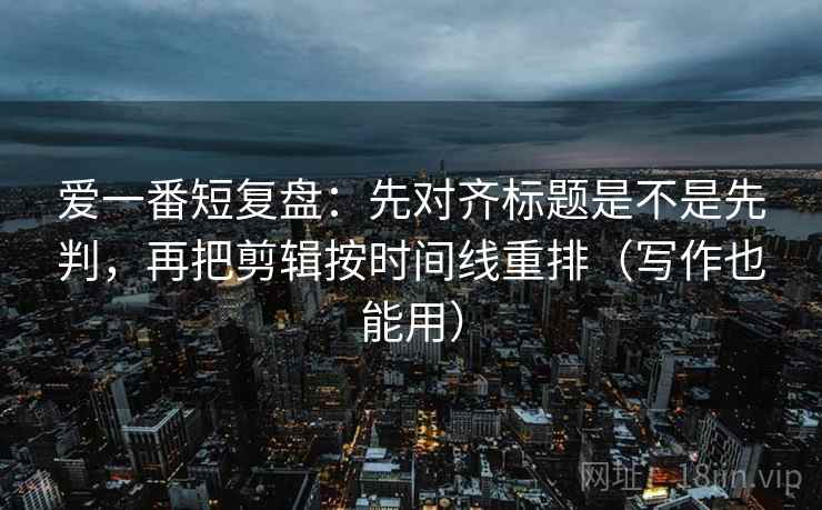 爱一番短复盘：先对齐标题是不是先判，再把剪辑按时间线重排（写作也能用）