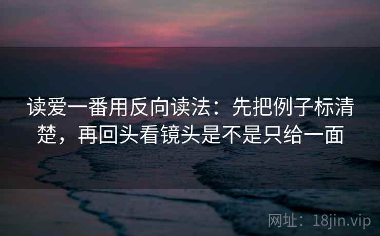 读爱一番用反向读法：先把例子标清楚，再回头看镜头是不是只给一面