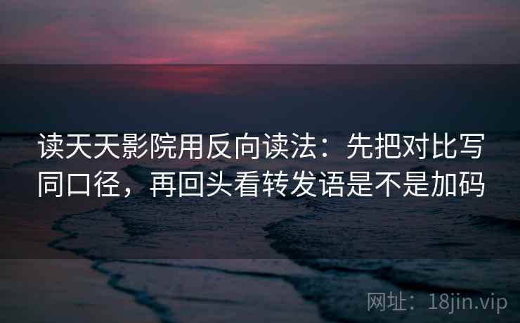 读天天影院用反向读法：先把对比写同口径，再回头看转发语是不是加码