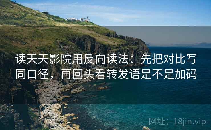 读天天影院用反向读法：先把对比写同口径，再回头看转发语是不是加码
