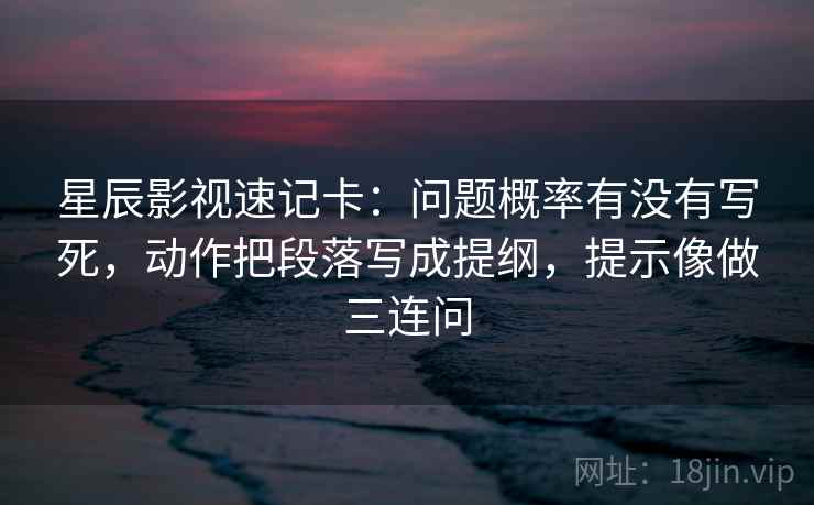 星辰影视速记卡：问题概率有没有写死，动作把段落写成提纲，提示像做三连问