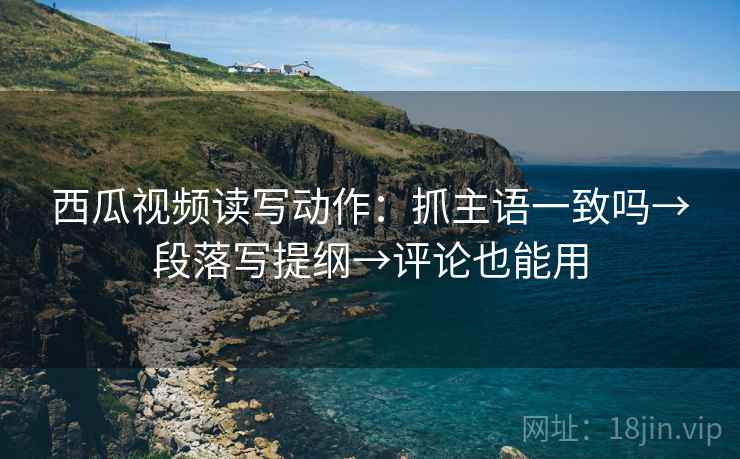 西瓜视频读写动作：抓主语一致吗→段落写提纲→评论也能用