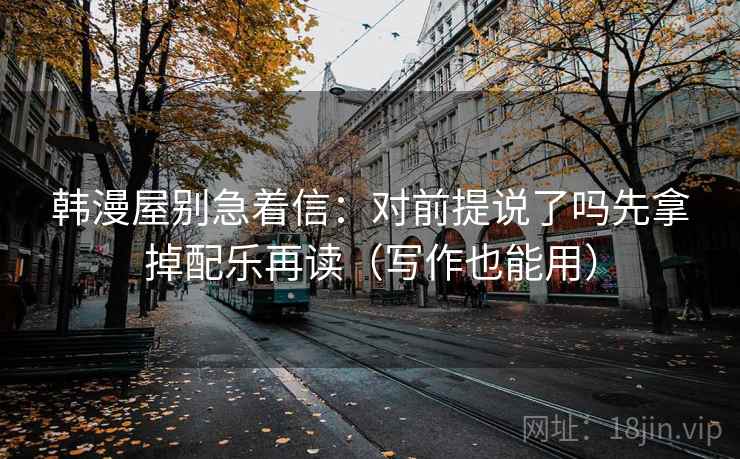 韩漫屋别急着信：对前提说了吗先拿掉配乐再读（写作也能用）