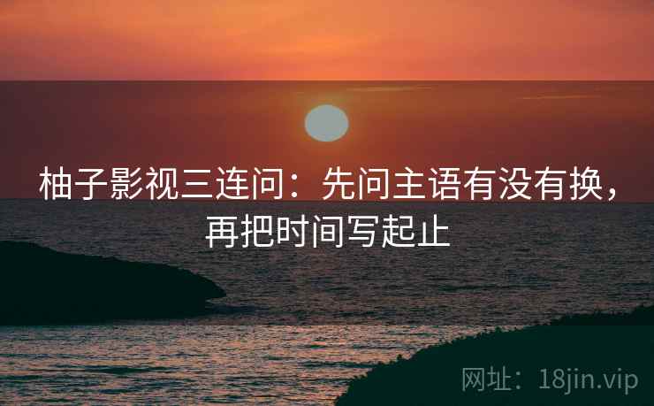 柚子影视三连问：先问主语有没有换，再把时间写起止