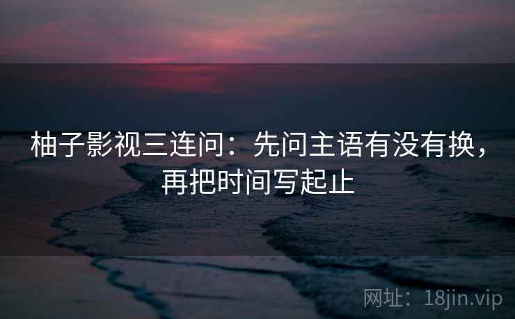 柚子影视三连问：先问主语有没有换，再把时间写起止