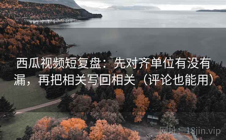 西瓜视频短复盘：先对齐单位有没有漏，再把相关写回相关（评论也能用）