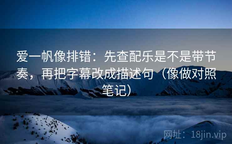 爱一帆像排错：先查配乐是不是带节奏，再把字幕改成描述句（像做对照笔记）