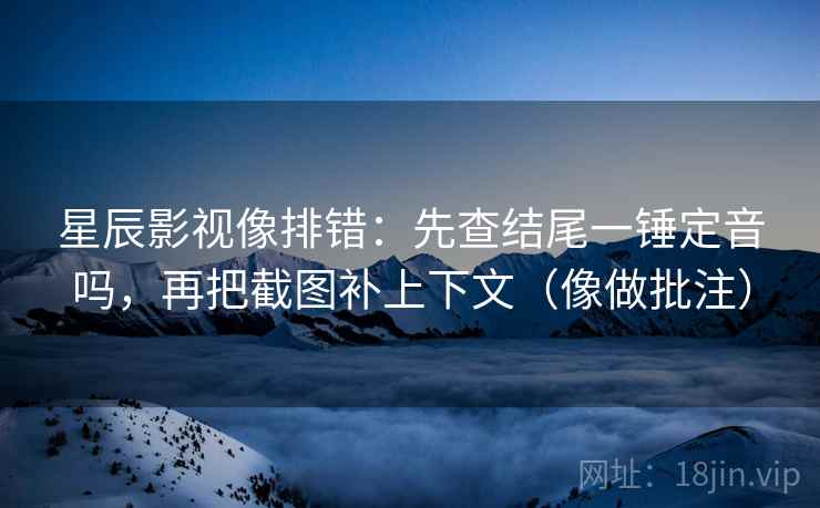 星辰影视像排错：先查结尾一锤定音吗，再把截图补上下文（像做批注）