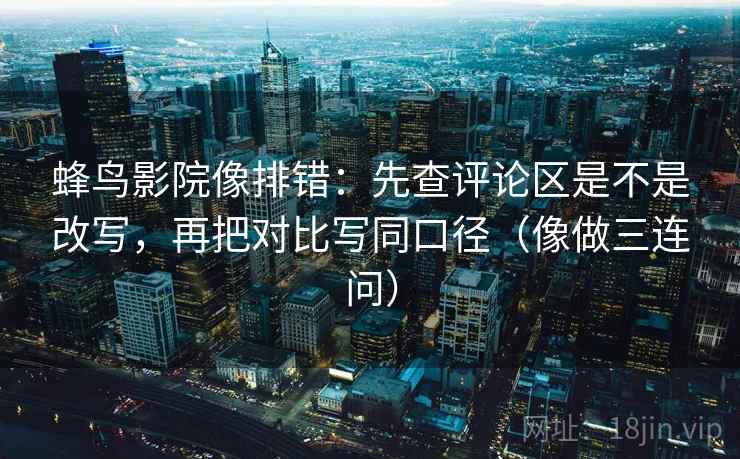 蜂鸟影院像排错：先查评论区是不是改写，再把对比写同口径（像做三连问）