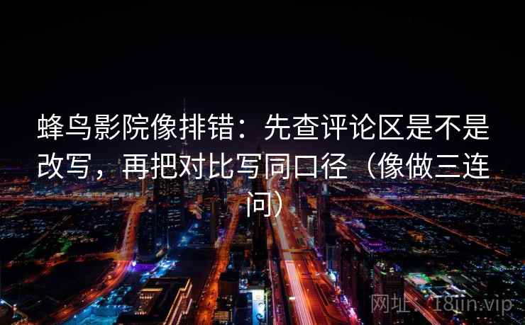 蜂鸟影院像排错：先查评论区是不是改写，再把对比写同口径（像做三连问）