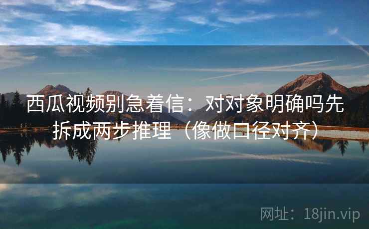 西瓜视频别急着信：对对象明确吗先拆成两步推理（像做口径对齐）