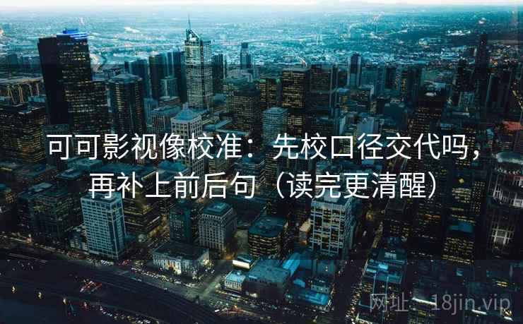 可可影视像校准：先校口径交代吗，再补上前后句（读完更清醒）