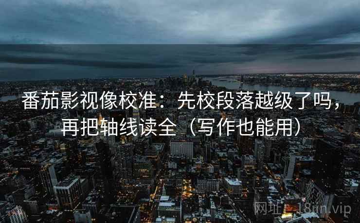 番茄影视像校准：先校段落越级了吗，再把轴线读全（写作也能用）