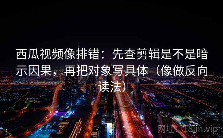 西瓜视频像排错：先查剪辑是不是暗示因果，再把对象写具体（像做反向读法）