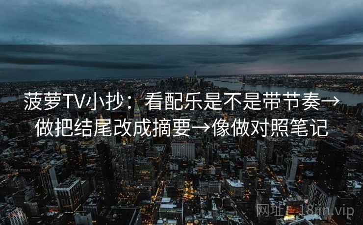 菠萝TV小抄：看配乐是不是带节奏→做把结尾改成摘要→像做对照笔记