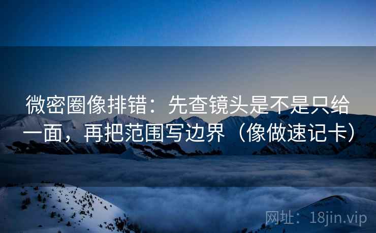 微密圈像排错：先查镜头是不是只给一面，再把范围写边界（像做速记卡）