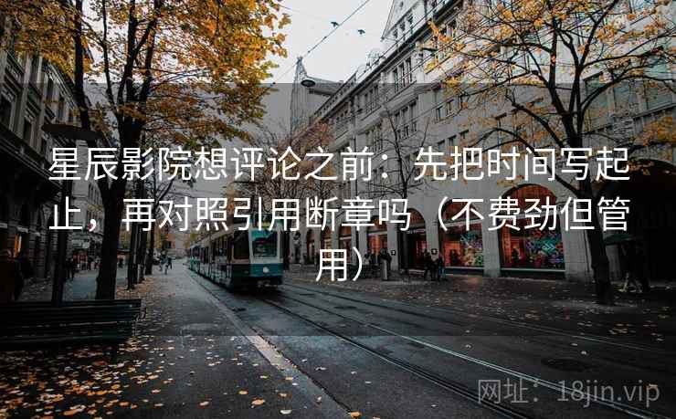 星辰影院想评论之前：先把时间写起止，再对照引用断章吗（不费劲但管用）