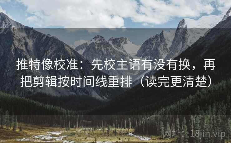 推特像校准：先校主语有没有换，再把剪辑按时间线重排（读完更清楚）