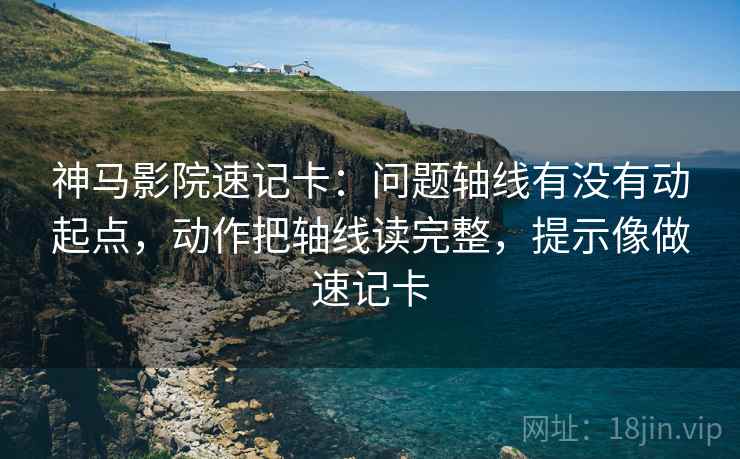神马影院速记卡：问题轴线有没有动起点，动作把轴线读完整，提示像做速记卡