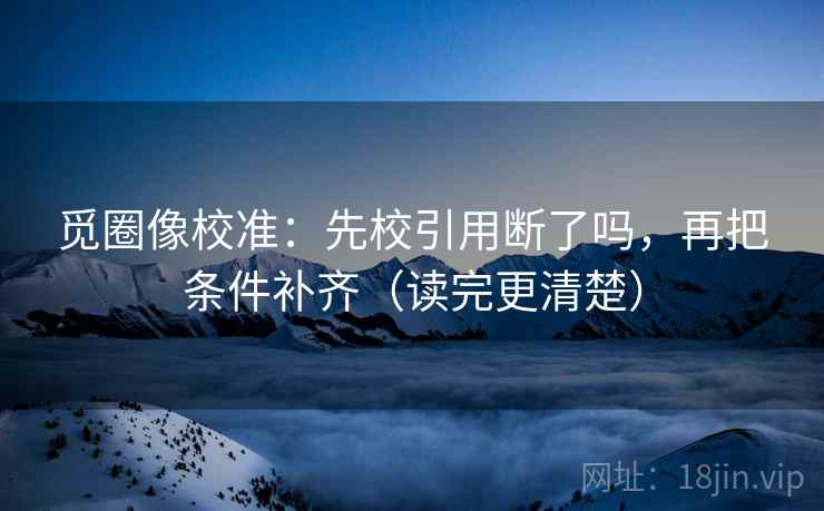 觅圈像校准：先校引用断了吗，再把条件补齐（读完更清楚）