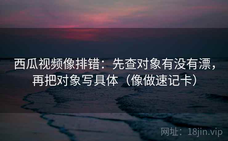 西瓜视频像排错：先查对象有没有漂，再把对象写具体（像做速记卡）