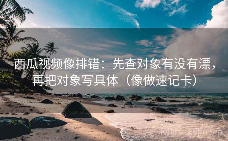 西瓜视频像排错：先查对象有没有漂，再把对象写具体（像做速记卡）