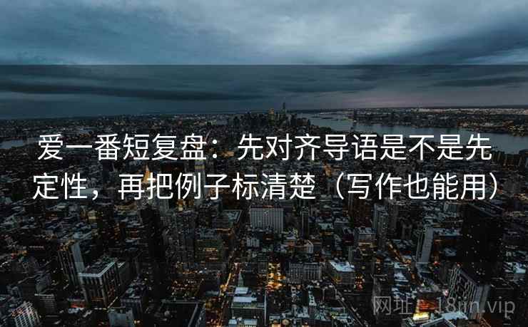 爱一番短复盘：先对齐导语是不是先定性，再把例子标清楚（写作也能用）