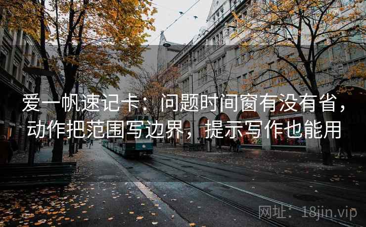 爱一帆速记卡:问题时间窗有没有省,动作把范围写边界,提示写作也能用 爱一帆速记卡:问题时间窗有没有省,动作把范围写边界,提示写作也能用