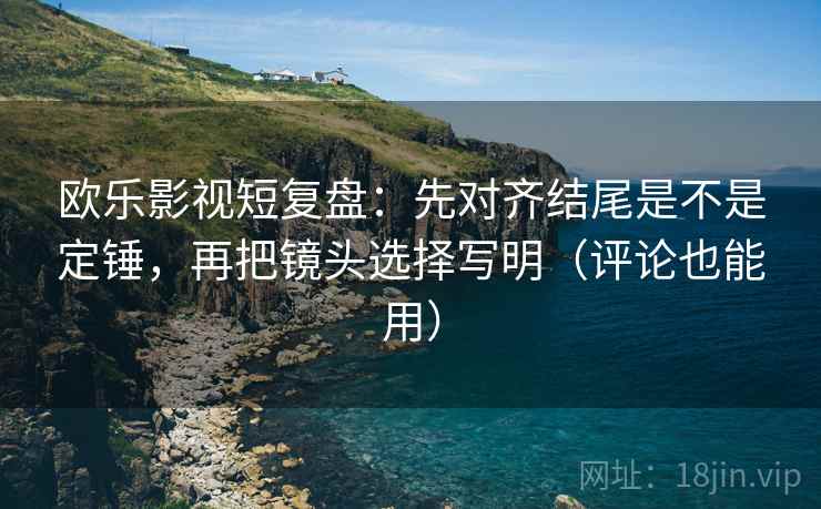 欧乐影视短复盘：先对齐结尾是不是定锤，再把镜头选择写明（评论也能用）